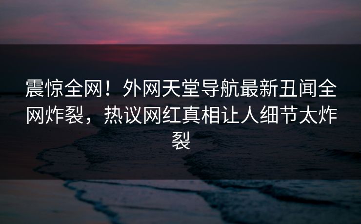 震惊全网！外网天堂导航最新丑闻全网炸裂，热议网红真相让人细节太炸裂