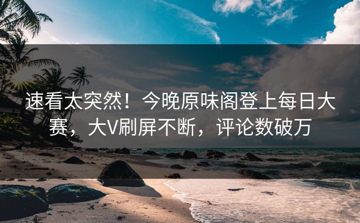 速看太突然！今晚原味阁登上每日大赛，大V刷屏不断，评论数破万