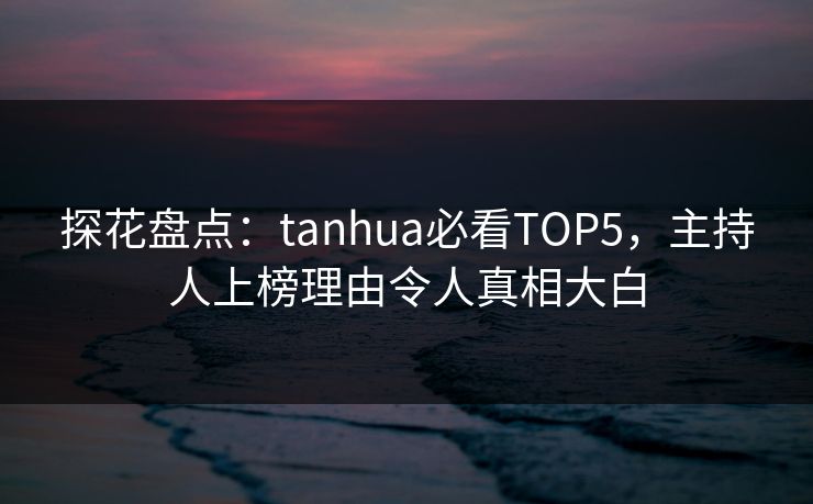 探花盘点：tanhua必看TOP5，主持人上榜理由令人真相大白