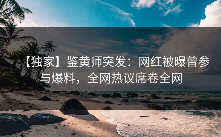 【独家】鉴黄师突发：网红被曝曾参与爆料，全网热议席卷全网