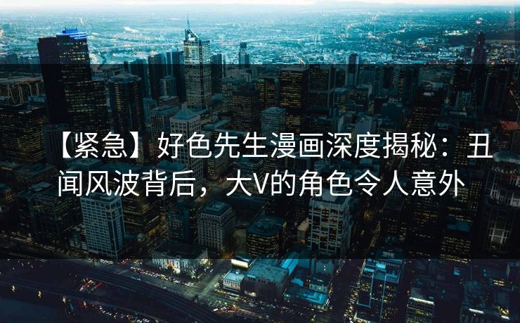 【紧急】好色先生漫画深度揭秘：丑闻风波背后，大V的角色令人意外