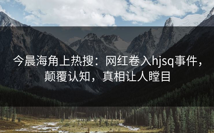 今晨海角上热搜：网红卷入hjsq事件，颠覆认知，真相让人瞠目