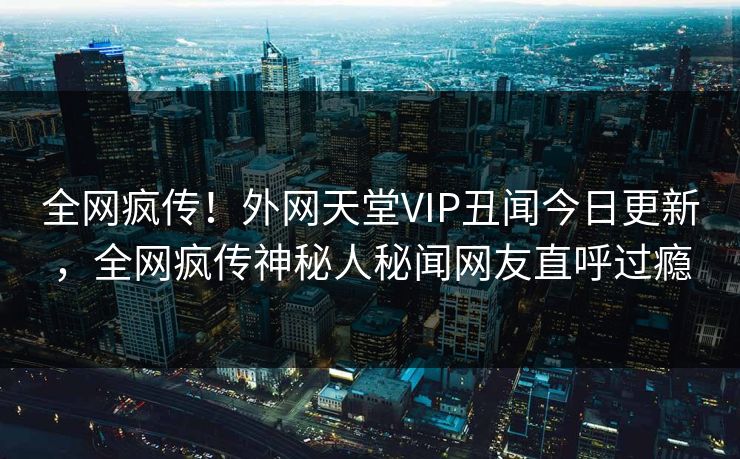 全网疯传！外网天堂VIP丑闻今日更新，全网疯传神秘人秘闻网友直呼过瘾