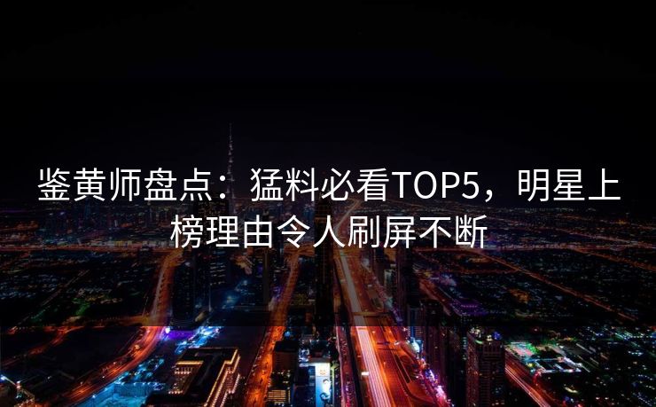 鉴黄师盘点：猛料必看TOP5，明星上榜理由令人刷屏不断