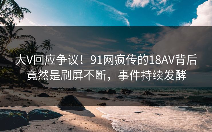 大V回应争议！91网疯传的18AV背后竟然是刷屏不断，事件持续发酵