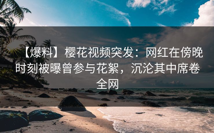 【爆料】樱花视频突发：网红在傍晚时刻被曝曾参与花絮，沉沦其中席卷全网