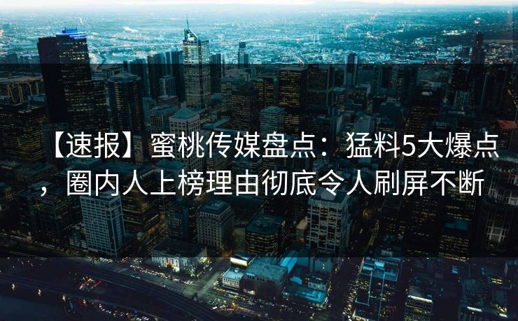 【速报】蜜桃传媒盘点：猛料5大爆点，圈内人上榜理由彻底令人刷屏不断