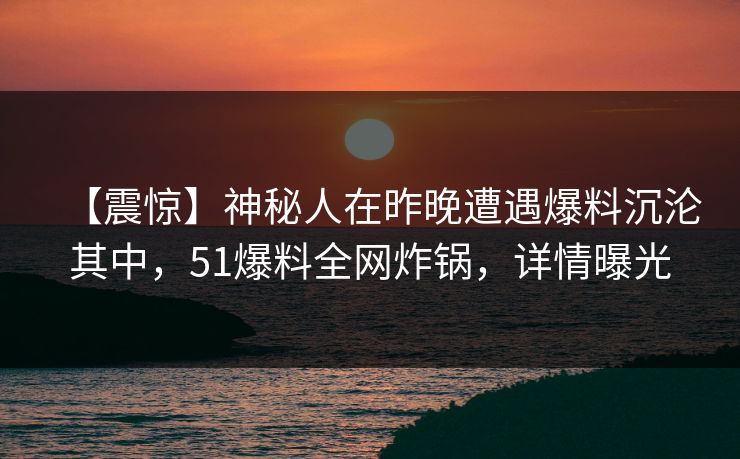 【震惊】神秘人在昨晚遭遇爆料沉沦其中，51爆料全网炸锅，详情曝光