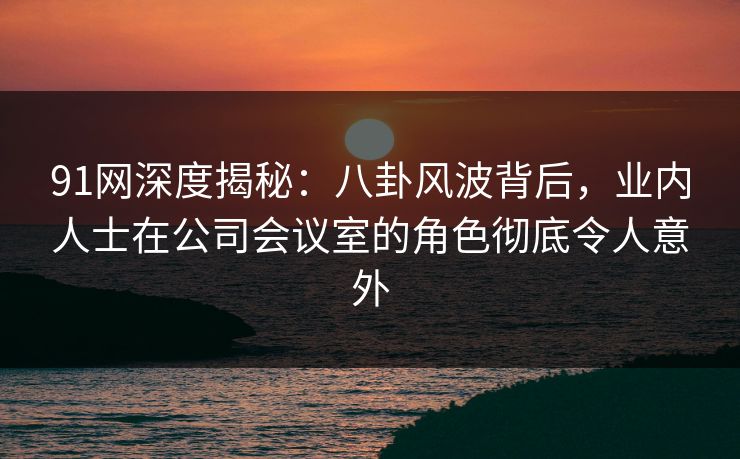 91网深度揭秘：八卦风波背后，业内人士在公司会议室的角色彻底令人意外
