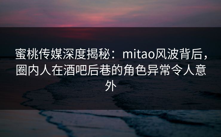 蜜桃传媒深度揭秘：mitao风波背后，圈内人在酒吧后巷的角色异常令人意外