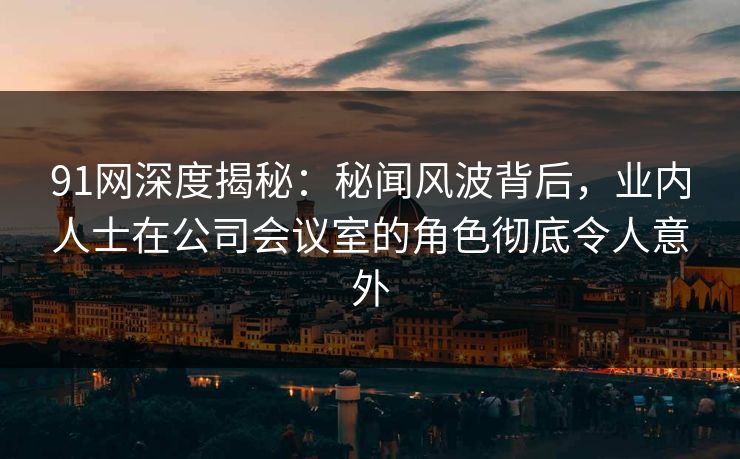 91网深度揭秘：秘闻风波背后，业内人士在公司会议室的角色彻底令人意外