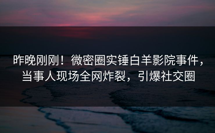 昨晚刚刚！微密圈实锤白羊影院事件，当事人现场全网炸裂，引爆社交圈