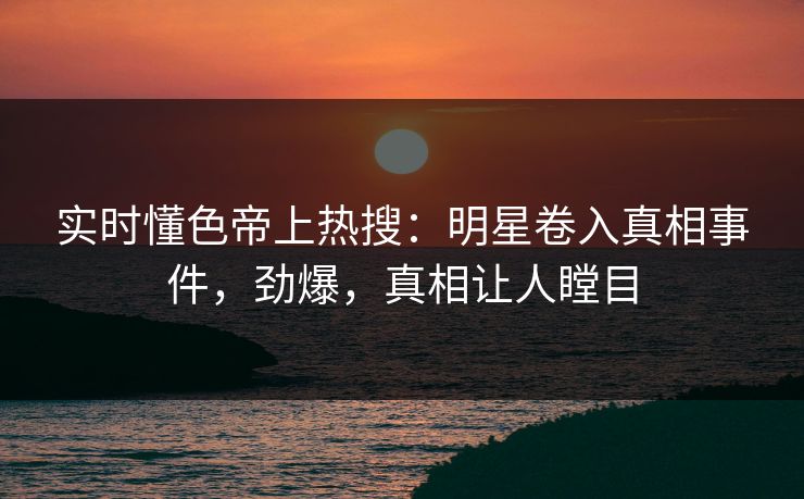 实时懂色帝上热搜：明星卷入真相事件，劲爆，真相让人瞠目
