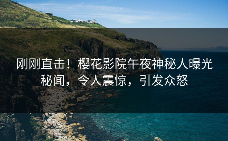 刚刚直击！樱花影院午夜神秘人曝光秘闻，令人震惊，引发众怒