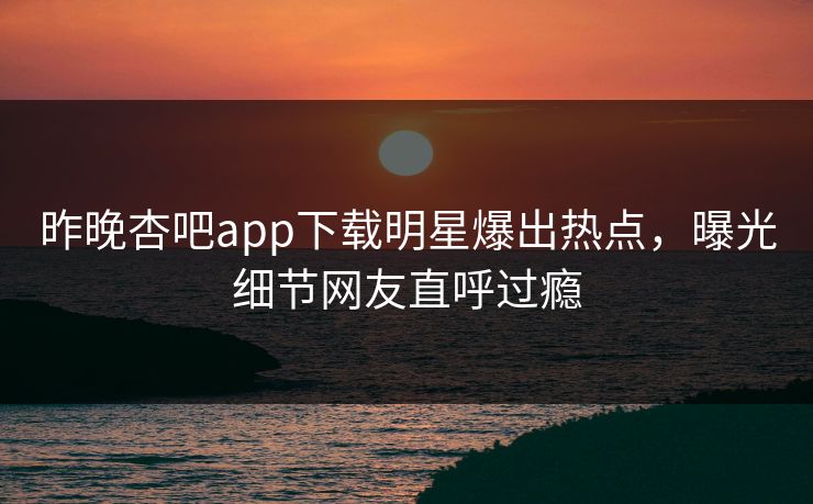 昨晚杏吧app下载明星爆出热点，曝光细节网友直呼过瘾