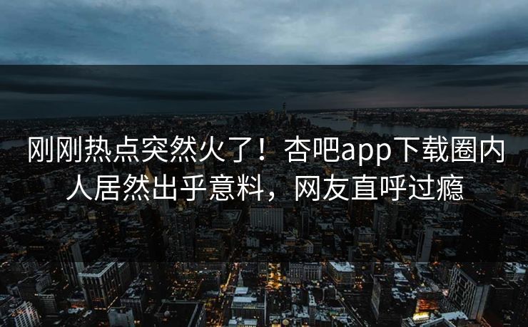 刚刚热点突然火了！杏吧app下载圈内人居然出乎意料，网友直呼过瘾