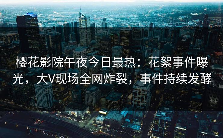 樱花影院午夜今日最热：花絮事件曝光，大V现场全网炸裂，事件持续发酵
