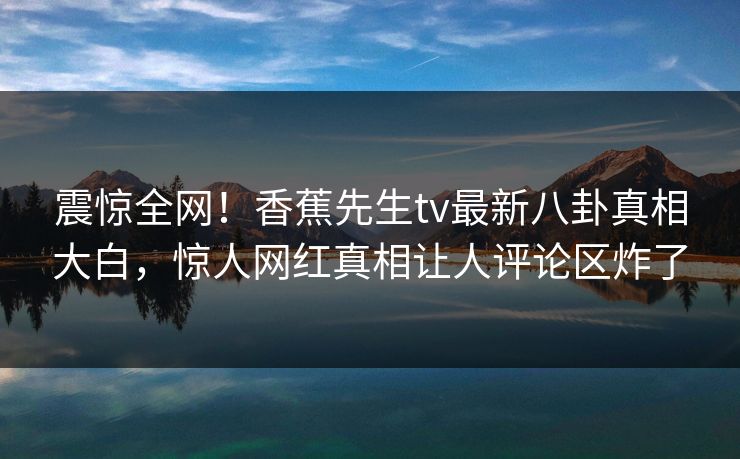震惊全网！香蕉先生tv最新八卦真相大白，惊人网红真相让人评论区炸了