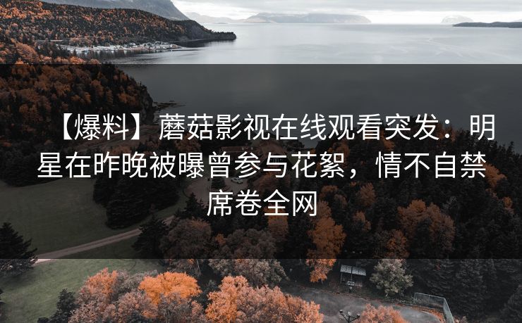 【爆料】蘑菇影视在线观看突发：明星在昨晚被曝曾参与花絮，情不自禁席卷全网