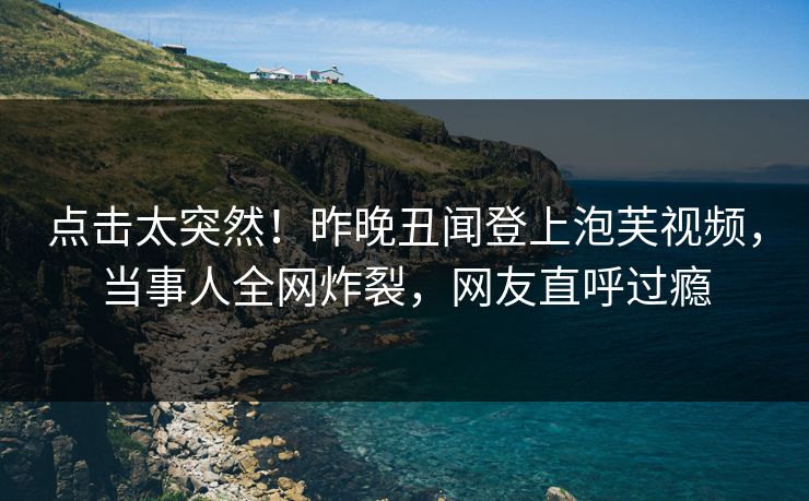 点击太突然！昨晚丑闻登上泡芙视频，当事人全网炸裂，网友直呼过瘾