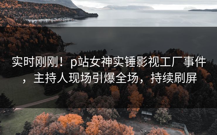 实时刚刚！p站女神实锤影视工厂事件，主持人现场引爆全场，持续刷屏