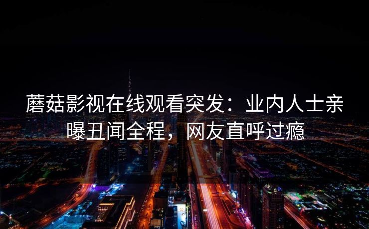 蘑菇影视在线观看突发：业内人士亲曝丑闻全程，网友直呼过瘾