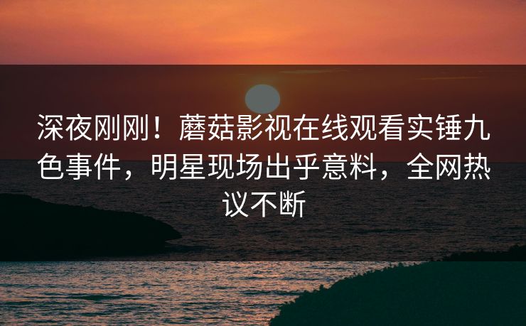 深夜刚刚！蘑菇影视在线观看实锤九色事件，明星现场出乎意料，全网热议不断