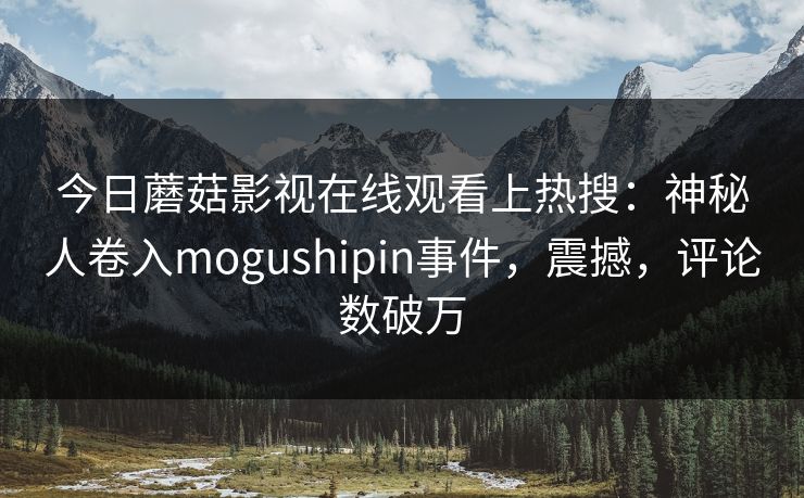今日蘑菇影视在线观看上热搜：神秘人卷入mogushipin事件，震撼，评论数破万