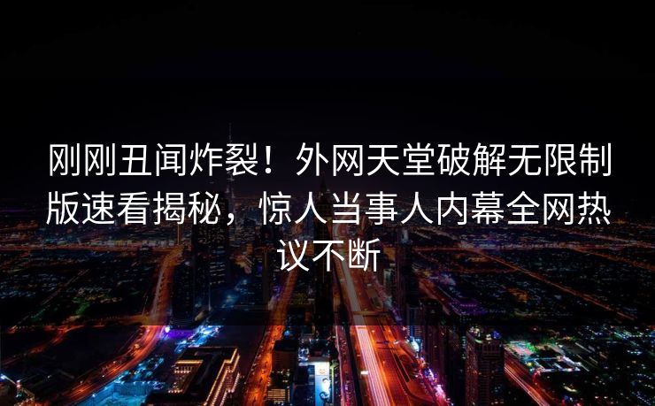 刚刚丑闻炸裂！外网天堂破解无限制版速看揭秘，惊人当事人内幕全网热议不断