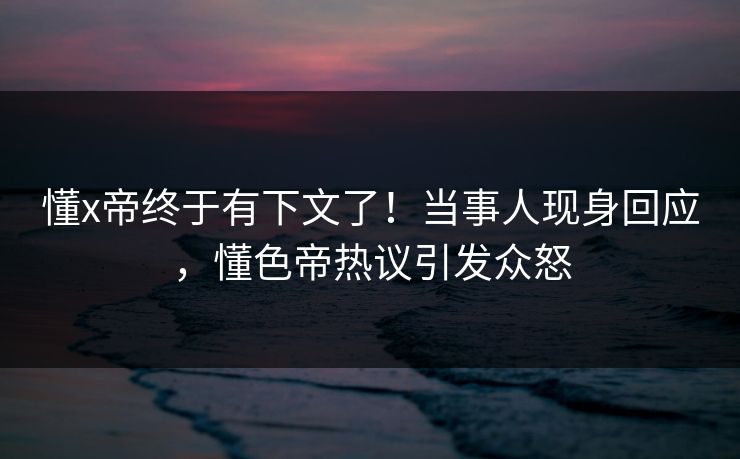 懂x帝终于有下文了！当事人现身回应，懂色帝热议引发众怒