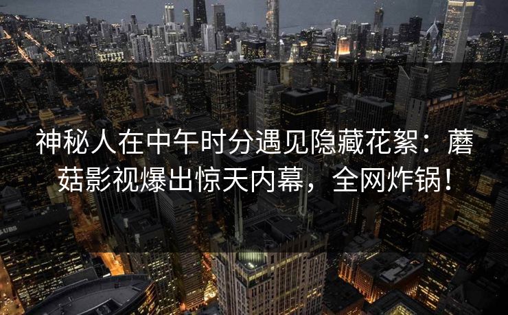 神秘人在中午时分遇见隐藏花絮：蘑菇影视爆出惊天内幕，全网炸锅！