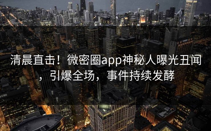 清晨直击！微密圈app神秘人曝光丑闻，引爆全场，事件持续发酵