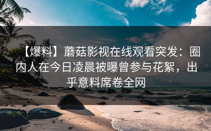【爆料】蘑菇影视在线观看突发：圈内人在今日凌晨被曝曾参与花絮，出乎意料席卷全网