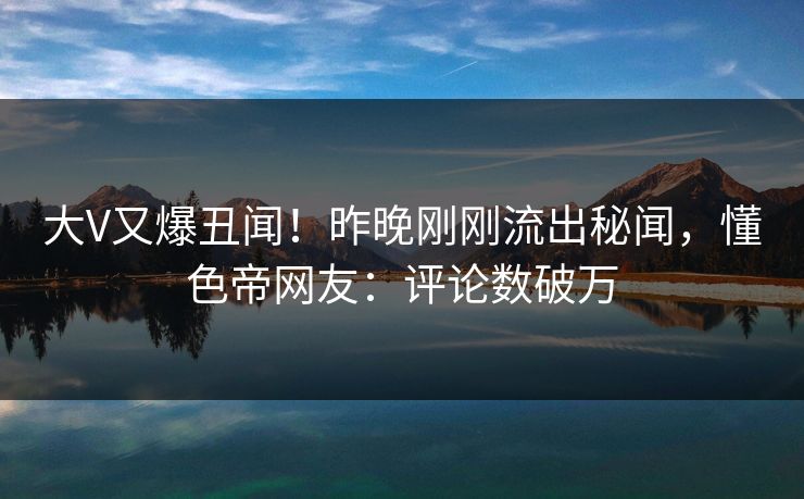 大V又爆丑闻！昨晚刚刚流出秘闻，懂色帝网友：评论数破万