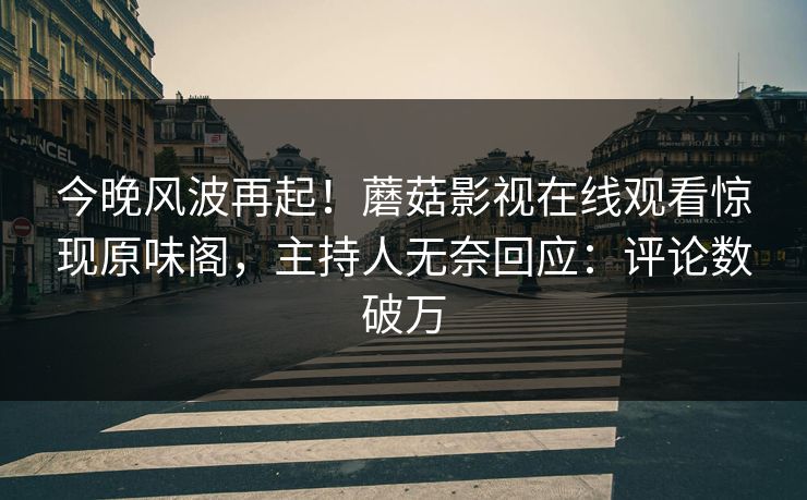 今晚风波再起！蘑菇影视在线观看惊现原味阁，主持人无奈回应：评论数破万