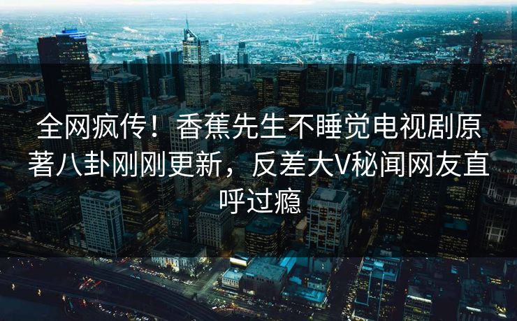 全网疯传！香蕉先生不睡觉电视剧原著八卦刚刚更新，反差大V秘闻网友直呼过瘾