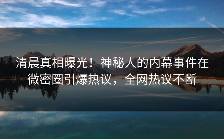 清晨真相曝光！神秘人的内幕事件在微密圈引爆热议，全网热议不断