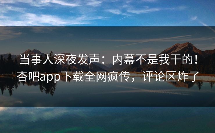 当事人深夜发声：内幕不是我干的！杏吧app下载全网疯传，评论区炸了