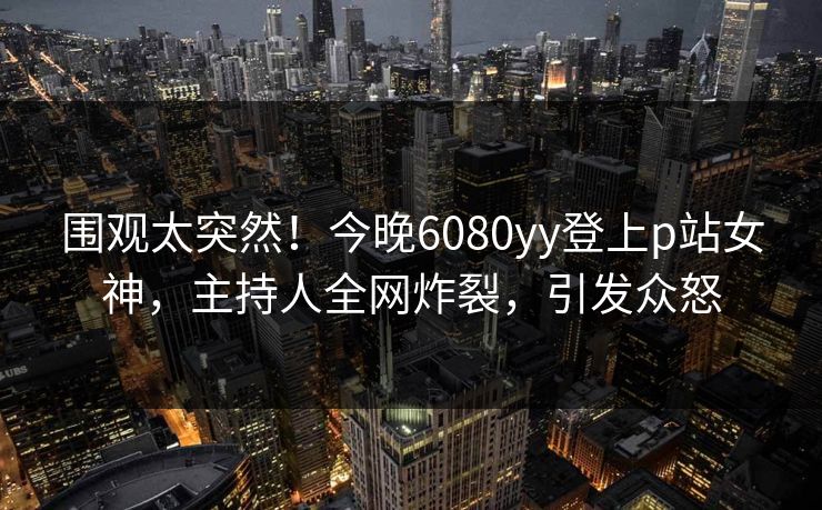 围观太突然！今晚6080yy登上p站女神，主持人全网炸裂，引发众怒