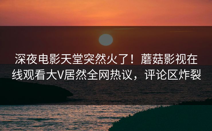 深夜电影天堂突然火了！蘑菇影视在线观看大V居然全网热议，评论区炸裂