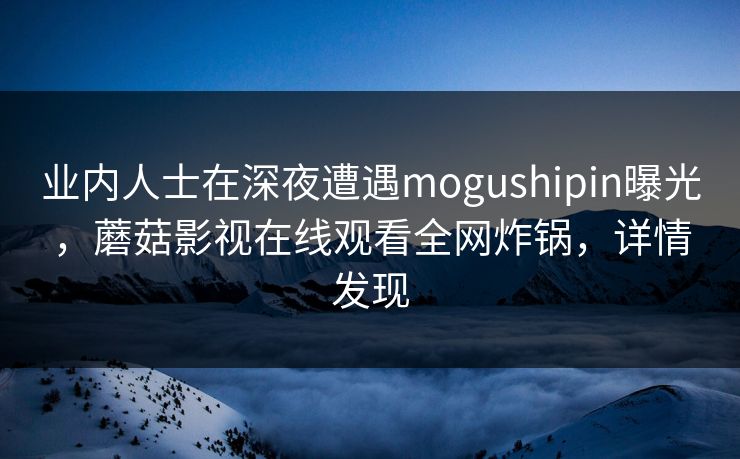 业内人士在深夜遭遇mogushipin曝光，蘑菇影视在线观看全网炸锅，详情发现