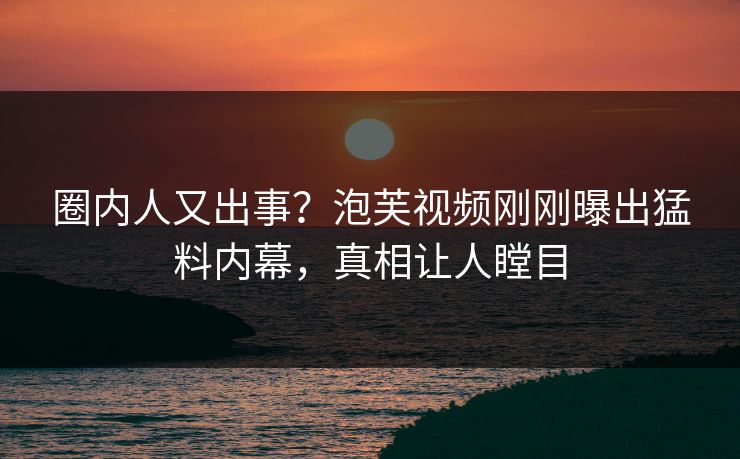 圈内人又出事？泡芙视频刚刚曝出猛料内幕，真相让人瞠目