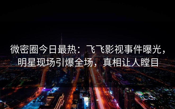 微密圈今日最热：飞飞影视事件曝光，明星现场引爆全场，真相让人瞠目