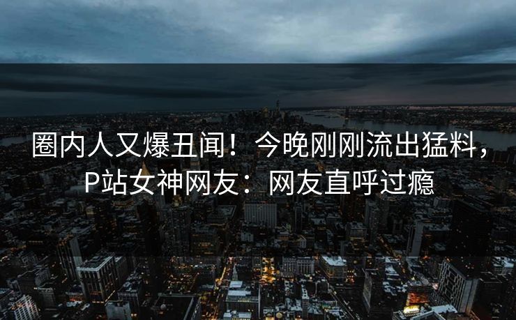 圈内人又爆丑闻！今晚刚刚流出猛料，P站女神网友：网友直呼过瘾