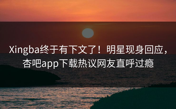 Xingba终于有下文了！明星现身回应，杏吧app下载热议网友直呼过瘾