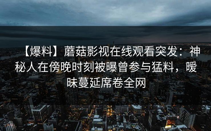 【爆料】蘑菇影视在线观看突发：神秘人在傍晚时刻被曝曾参与猛料，暧昧蔓延席卷全网