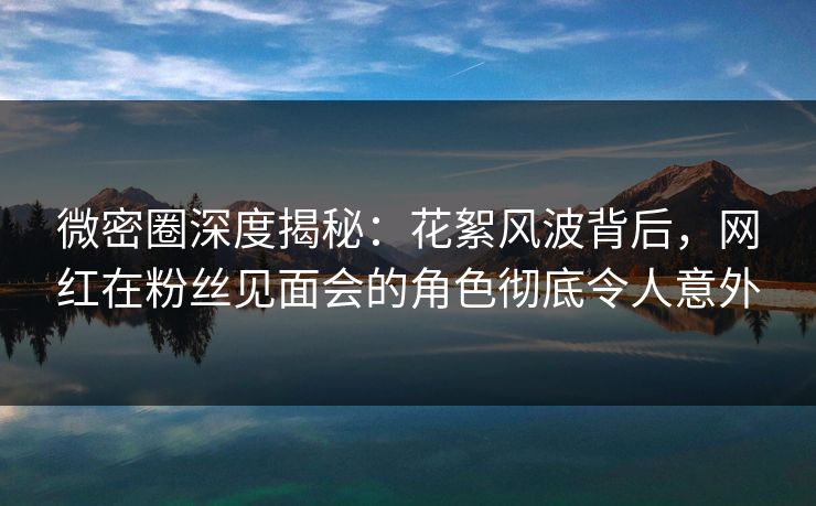 微密圈深度揭秘：花絮风波背后，网红在粉丝见面会的角色彻底令人意外