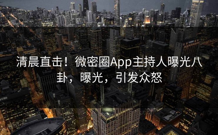 清晨直击！微密圈App主持人曝光八卦，曝光，引发众怒