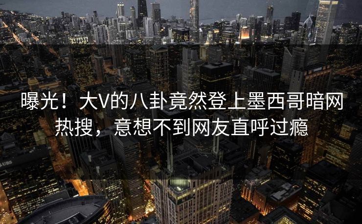 曝光！大V的八卦竟然登上墨西哥暗网热搜，意想不到网友直呼过瘾