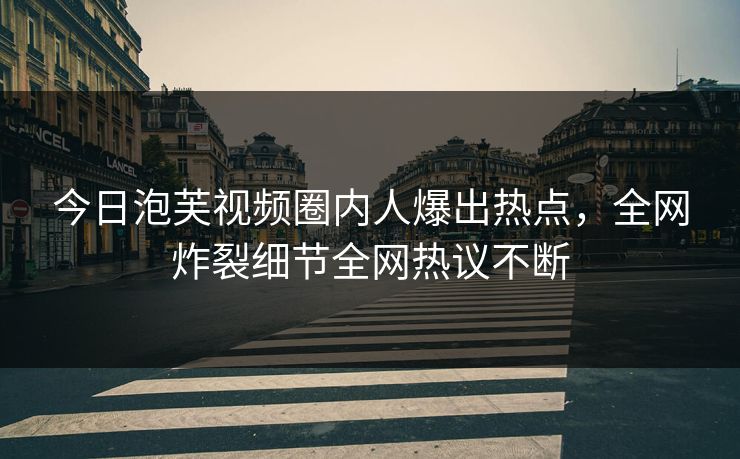 今日泡芙视频圈内人爆出热点，全网炸裂细节全网热议不断